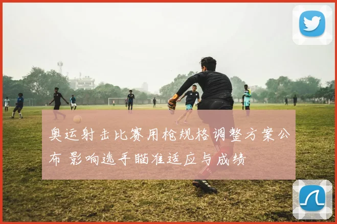 奥运射击比赛用枪规格调整方案公布 影响选手瞄准适应与成绩