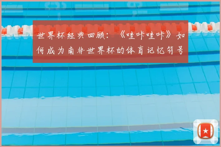 世界杯经典回顾：《哇咔哇咔》如何成为南非世界杯的体育记忆符号？