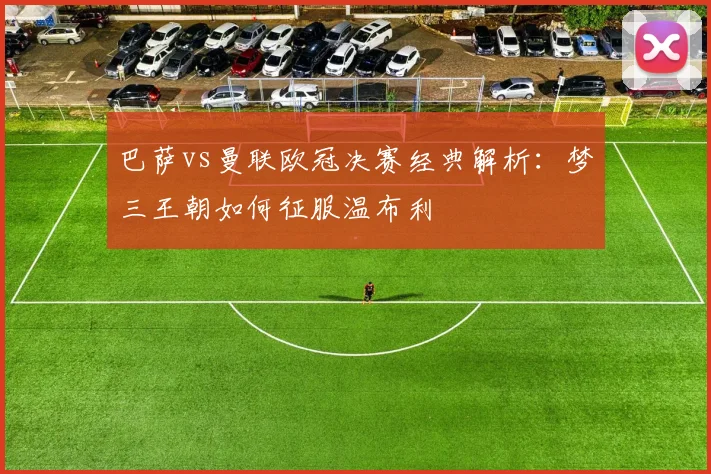 巴萨vs曼联欧冠决赛经典解析：梦三王朝如何征服温布利