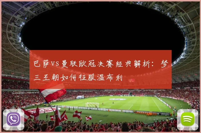 巴萨vs曼联欧冠决赛经典解析：梦三王朝如何征服温布利